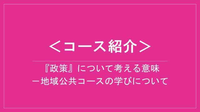 地域公共コース紹介「『政策』について考える意味－地域公共コースの学びについて」